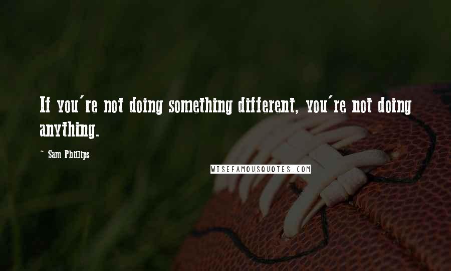 Sam Phillips Quotes: If you're not doing something different, you're not doing anything.