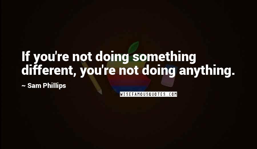 Sam Phillips Quotes: If you're not doing something different, you're not doing anything.