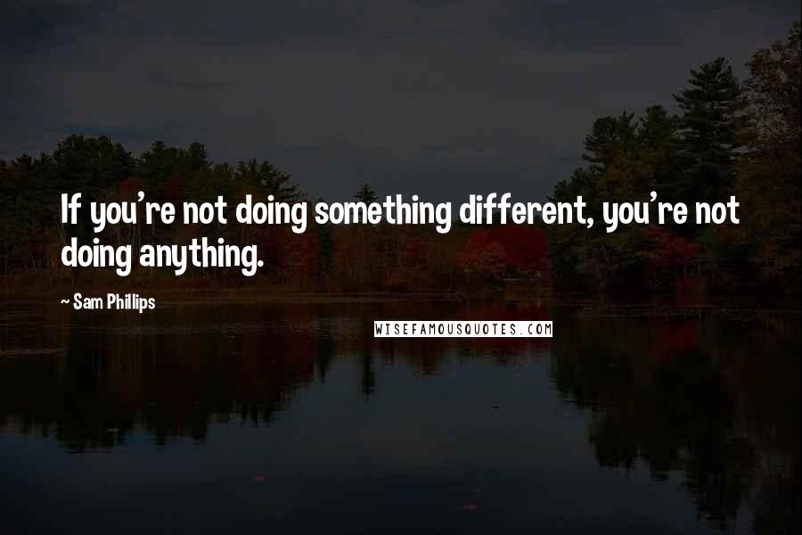 Sam Phillips Quotes: If you're not doing something different, you're not doing anything.