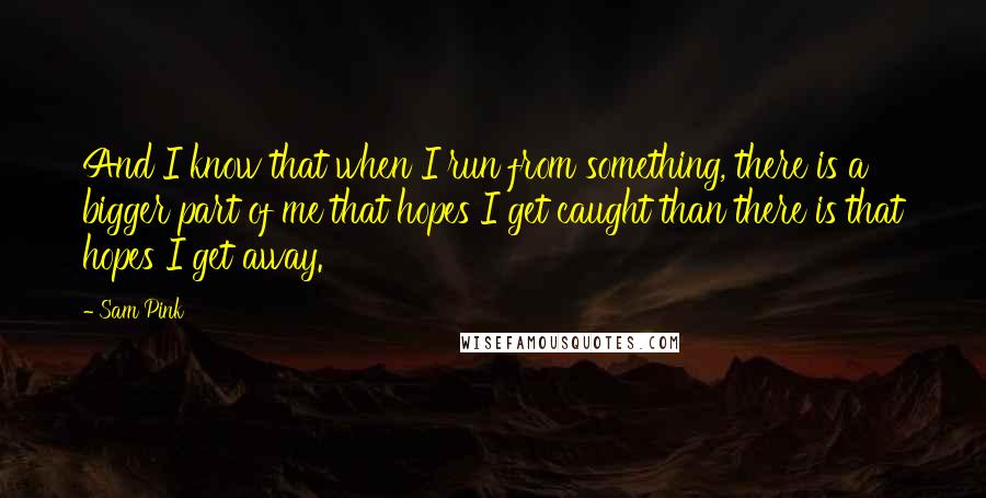 Sam Pink Quotes: And I know that when I run from something, there is a bigger part of me that hopes I get caught than there is that hopes I get away.