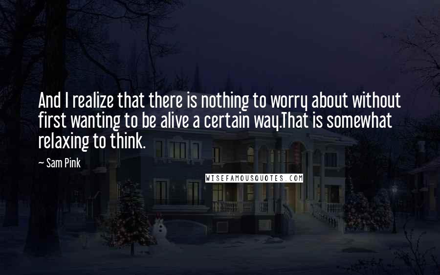 Sam Pink Quotes: And I realize that there is nothing to worry about without first wanting to be alive a certain way.That is somewhat relaxing to think.