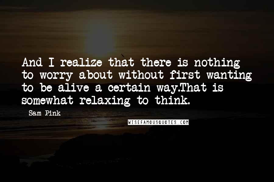 Sam Pink Quotes: And I realize that there is nothing to worry about without first wanting to be alive a certain way.That is somewhat relaxing to think.