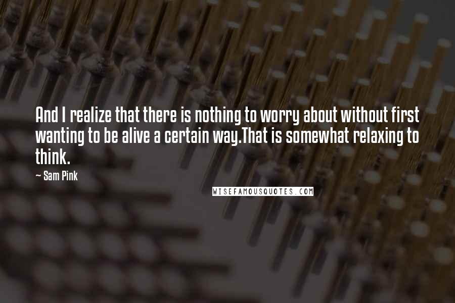 Sam Pink Quotes: And I realize that there is nothing to worry about without first wanting to be alive a certain way.That is somewhat relaxing to think.