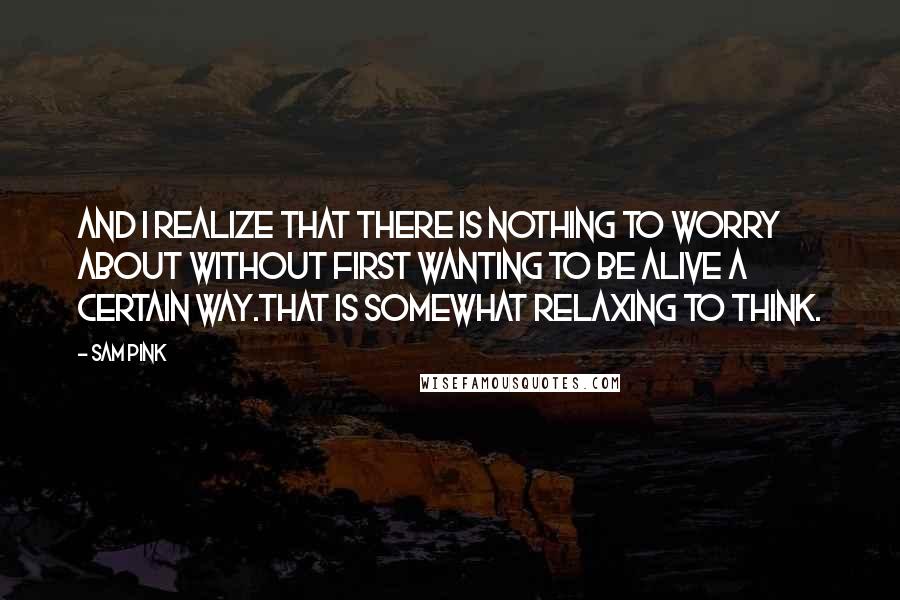 Sam Pink Quotes: And I realize that there is nothing to worry about without first wanting to be alive a certain way.That is somewhat relaxing to think.