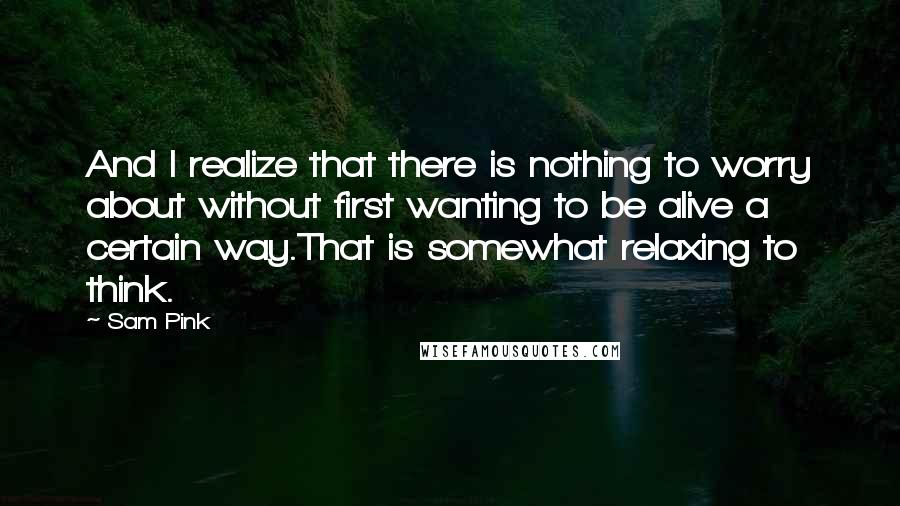 Sam Pink Quotes: And I realize that there is nothing to worry about without first wanting to be alive a certain way.That is somewhat relaxing to think.