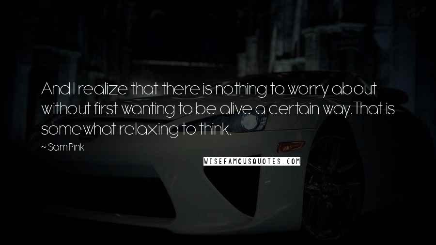 Sam Pink Quotes: And I realize that there is nothing to worry about without first wanting to be alive a certain way.That is somewhat relaxing to think.