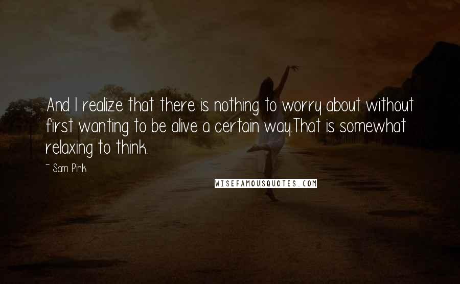 Sam Pink Quotes: And I realize that there is nothing to worry about without first wanting to be alive a certain way.That is somewhat relaxing to think.