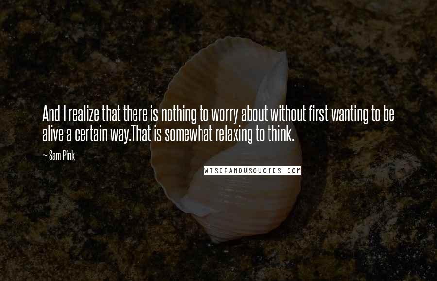 Sam Pink Quotes: And I realize that there is nothing to worry about without first wanting to be alive a certain way.That is somewhat relaxing to think.