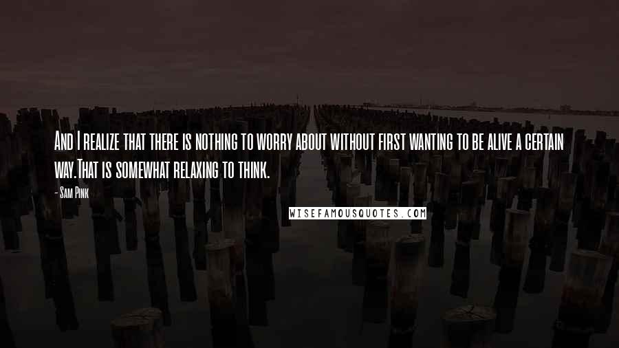 Sam Pink Quotes: And I realize that there is nothing to worry about without first wanting to be alive a certain way.That is somewhat relaxing to think.