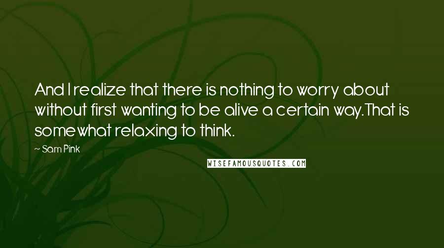 Sam Pink Quotes: And I realize that there is nothing to worry about without first wanting to be alive a certain way.That is somewhat relaxing to think.