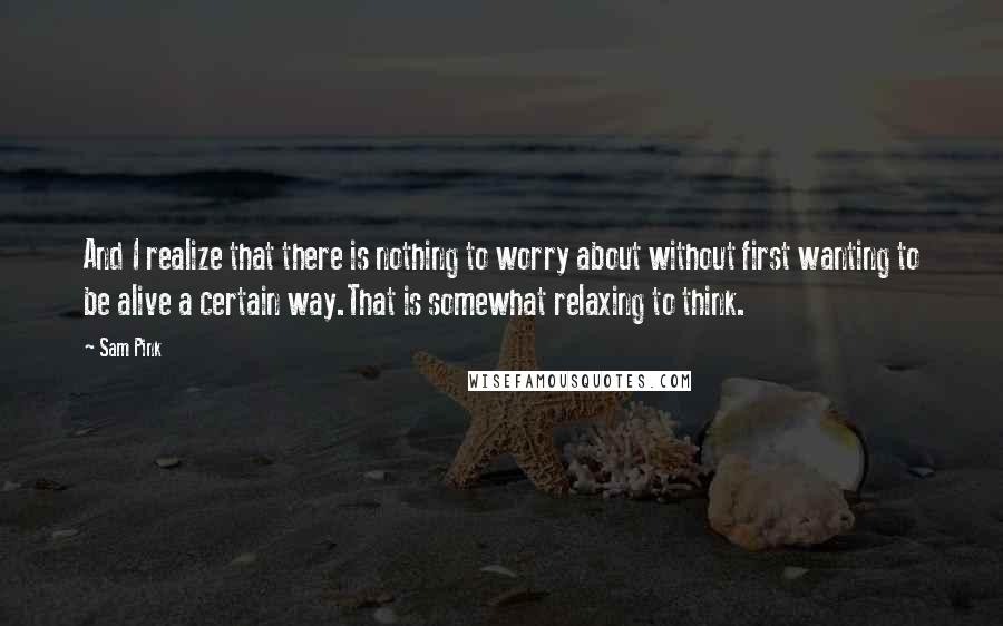 Sam Pink Quotes: And I realize that there is nothing to worry about without first wanting to be alive a certain way.That is somewhat relaxing to think.