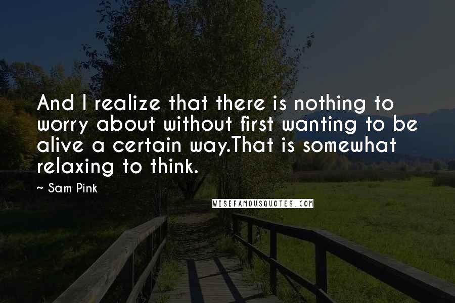 Sam Pink Quotes: And I realize that there is nothing to worry about without first wanting to be alive a certain way.That is somewhat relaxing to think.