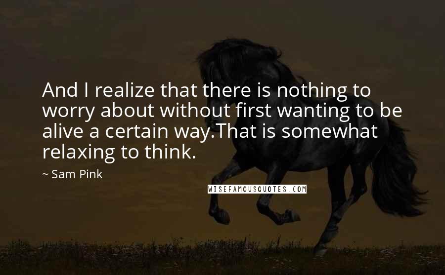 Sam Pink Quotes: And I realize that there is nothing to worry about without first wanting to be alive a certain way.That is somewhat relaxing to think.