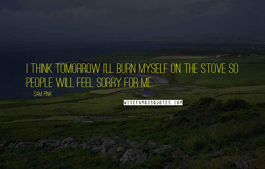 Sam Pink Quotes: I think tomorrow I'll burn myself on the stove so people will feel sorry for me.