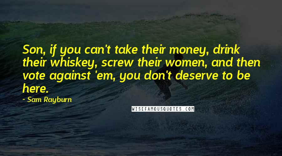 Sam Rayburn Quotes: Son, if you can't take their money, drink their whiskey, screw their women, and then vote against 'em, you don't deserve to be here.