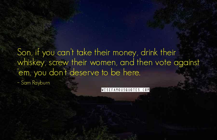 Sam Rayburn Quotes: Son, if you can't take their money, drink their whiskey, screw their women, and then vote against 'em, you don't deserve to be here.