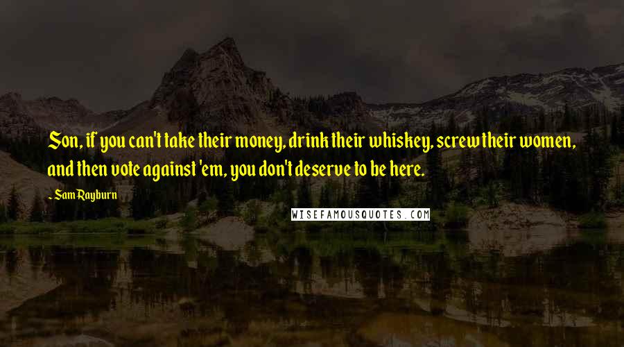 Sam Rayburn Quotes: Son, if you can't take their money, drink their whiskey, screw their women, and then vote against 'em, you don't deserve to be here.