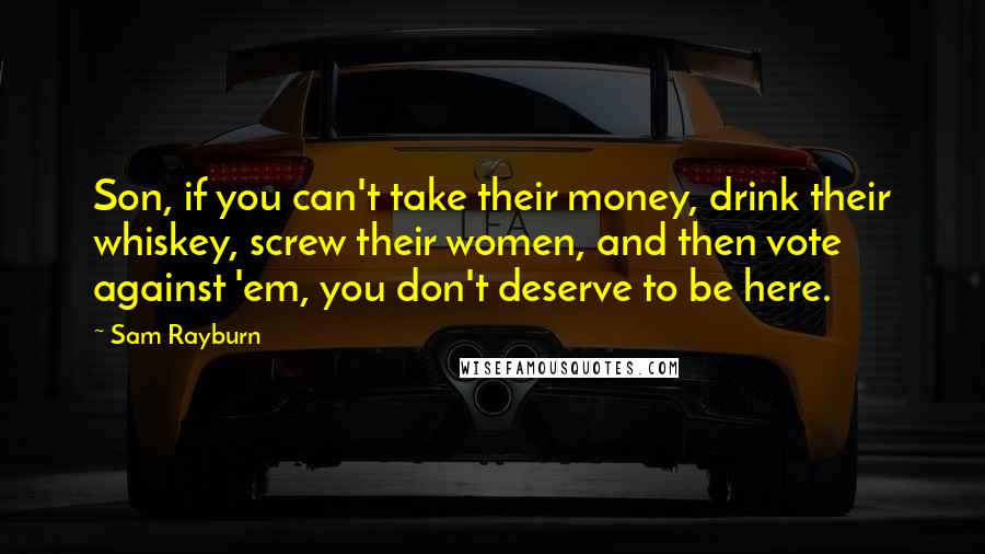 Sam Rayburn Quotes: Son, if you can't take their money, drink their whiskey, screw their women, and then vote against 'em, you don't deserve to be here.