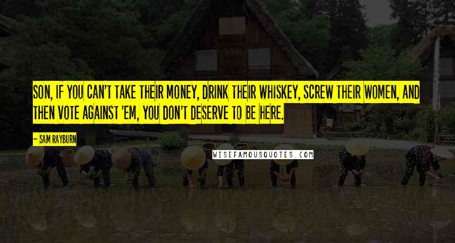 Sam Rayburn Quotes: Son, if you can't take their money, drink their whiskey, screw their women, and then vote against 'em, you don't deserve to be here.