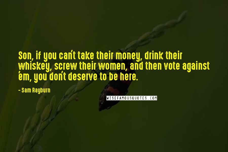 Sam Rayburn Quotes: Son, if you can't take their money, drink their whiskey, screw their women, and then vote against 'em, you don't deserve to be here.