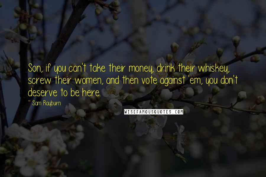 Sam Rayburn Quotes: Son, if you can't take their money, drink their whiskey, screw their women, and then vote against 'em, you don't deserve to be here.