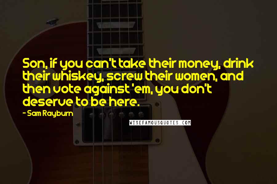 Sam Rayburn Quotes: Son, if you can't take their money, drink their whiskey, screw their women, and then vote against 'em, you don't deserve to be here.