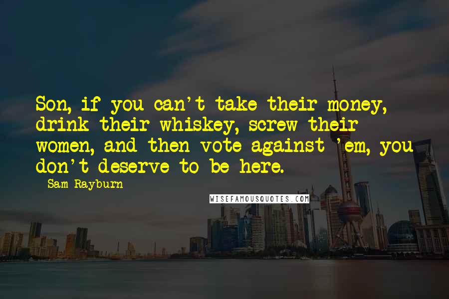 Sam Rayburn Quotes: Son, if you can't take their money, drink their whiskey, screw their women, and then vote against 'em, you don't deserve to be here.