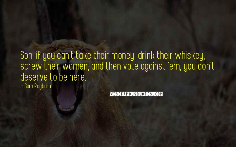 Sam Rayburn Quotes: Son, if you can't take their money, drink their whiskey, screw their women, and then vote against 'em, you don't deserve to be here.