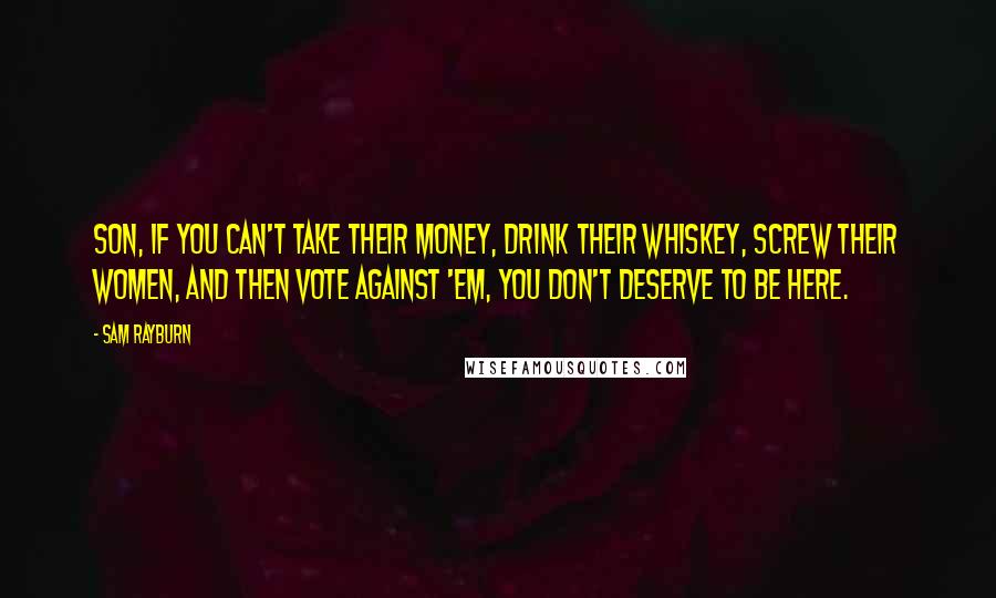 Sam Rayburn Quotes: Son, if you can't take their money, drink their whiskey, screw their women, and then vote against 'em, you don't deserve to be here.