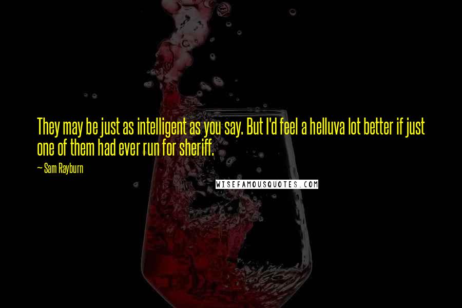 Sam Rayburn Quotes: They may be just as intelligent as you say. But I'd feel a helluva lot better if just one of them had ever run for sheriff.