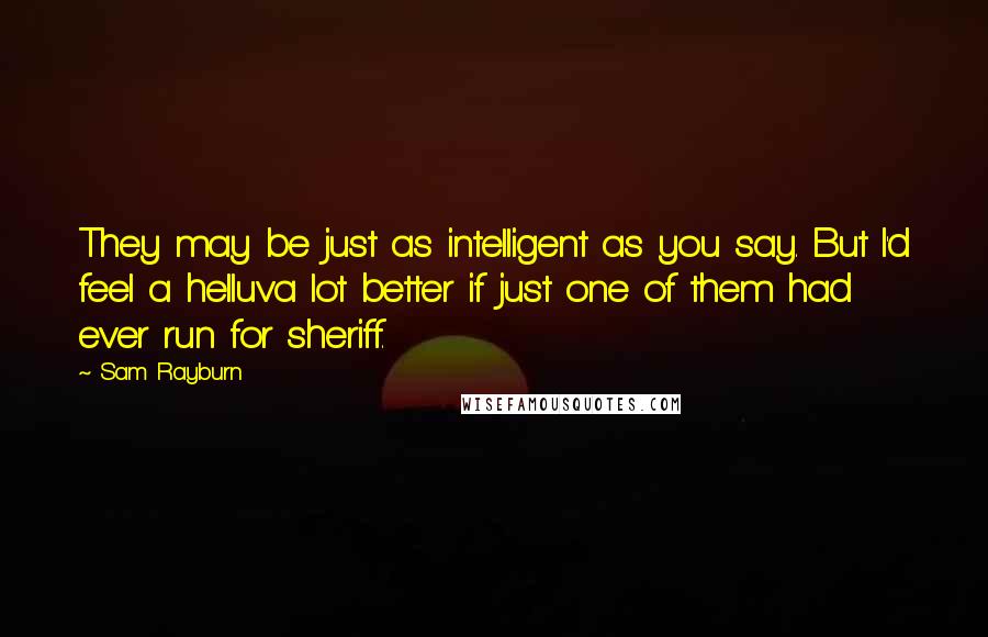 Sam Rayburn Quotes: They may be just as intelligent as you say. But I'd feel a helluva lot better if just one of them had ever run for sheriff.