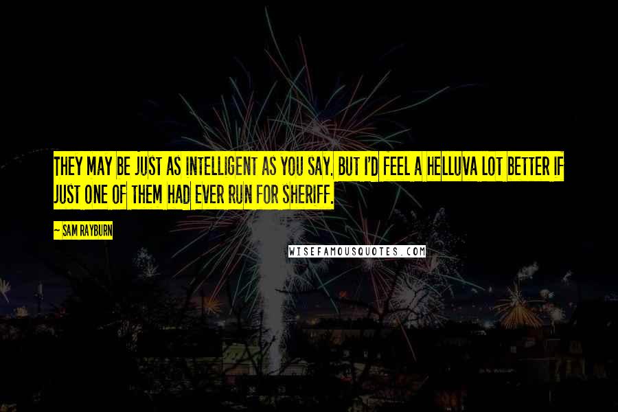 Sam Rayburn Quotes: They may be just as intelligent as you say. But I'd feel a helluva lot better if just one of them had ever run for sheriff.