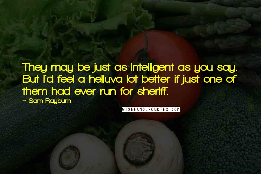 Sam Rayburn Quotes: They may be just as intelligent as you say. But I'd feel a helluva lot better if just one of them had ever run for sheriff.