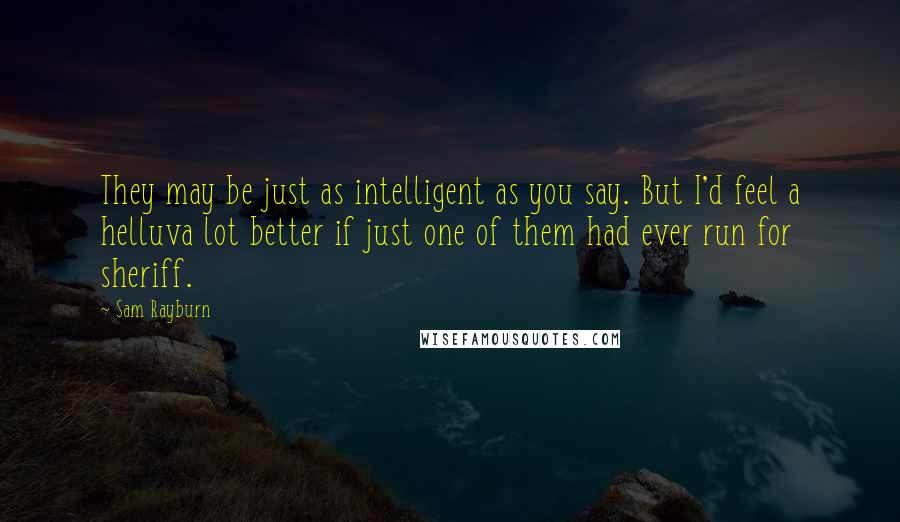 Sam Rayburn Quotes: They may be just as intelligent as you say. But I'd feel a helluva lot better if just one of them had ever run for sheriff.