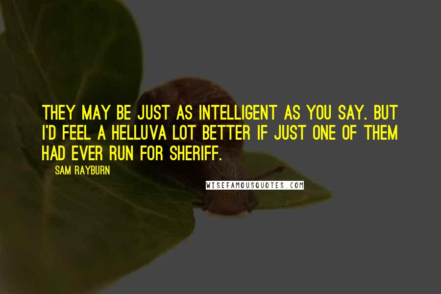 Sam Rayburn Quotes: They may be just as intelligent as you say. But I'd feel a helluva lot better if just one of them had ever run for sheriff.