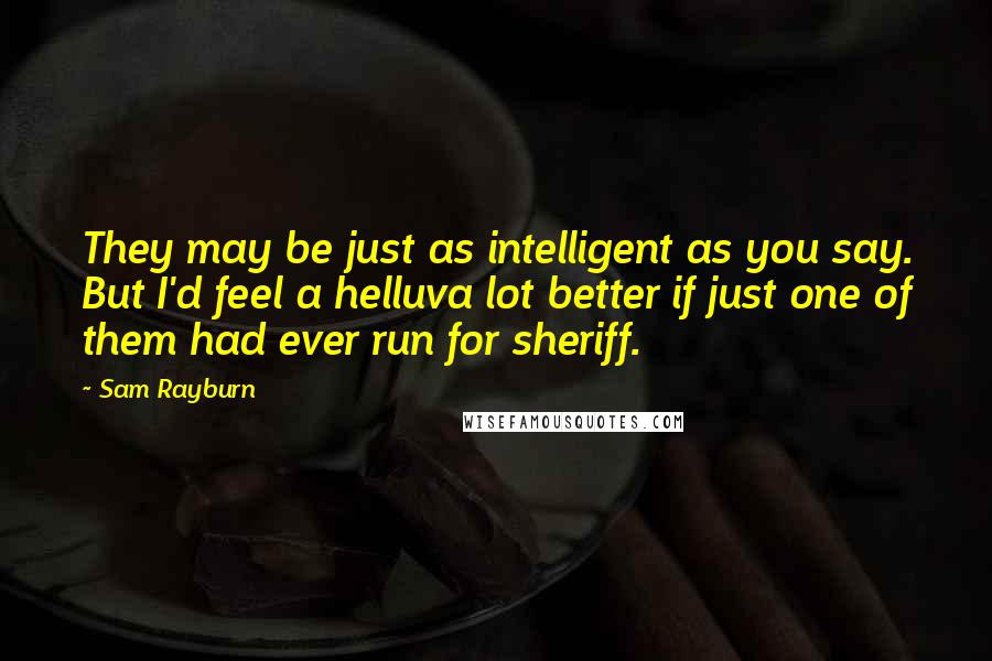 Sam Rayburn Quotes: They may be just as intelligent as you say. But I'd feel a helluva lot better if just one of them had ever run for sheriff.