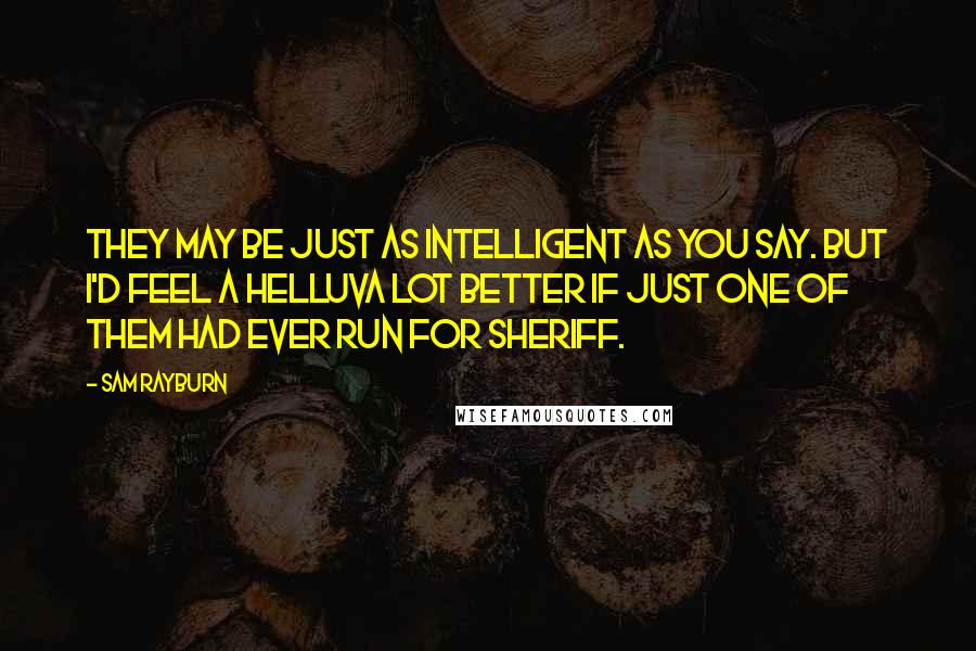 Sam Rayburn Quotes: They may be just as intelligent as you say. But I'd feel a helluva lot better if just one of them had ever run for sheriff.