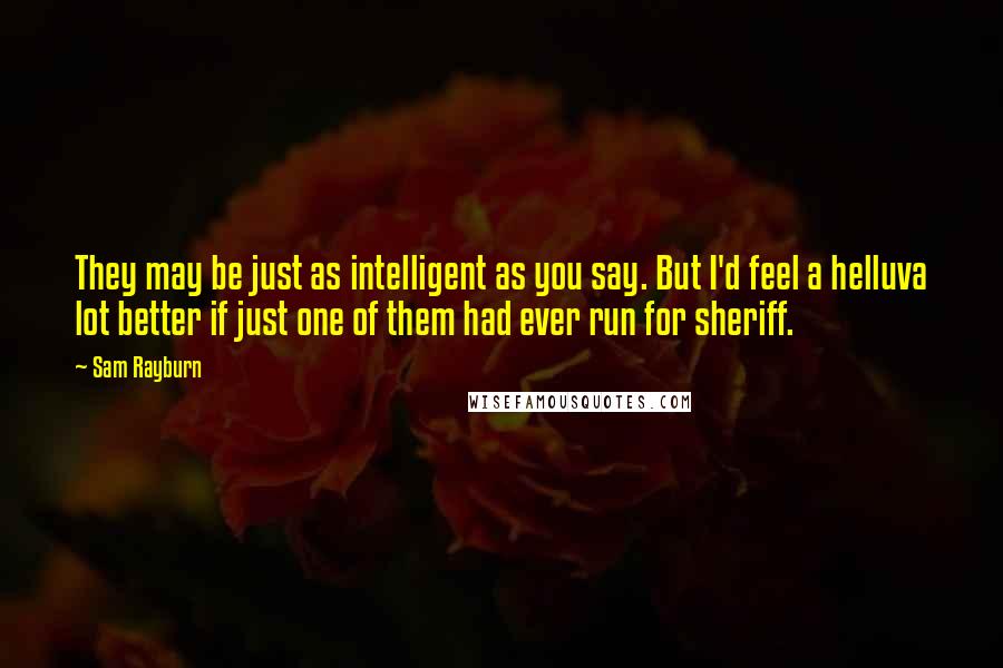 Sam Rayburn Quotes: They may be just as intelligent as you say. But I'd feel a helluva lot better if just one of them had ever run for sheriff.