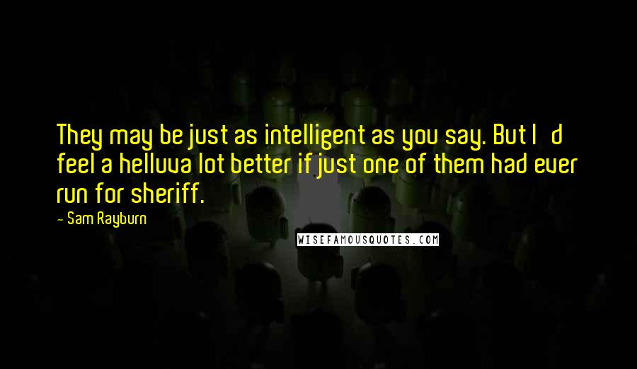 Sam Rayburn Quotes: They may be just as intelligent as you say. But I'd feel a helluva lot better if just one of them had ever run for sheriff.