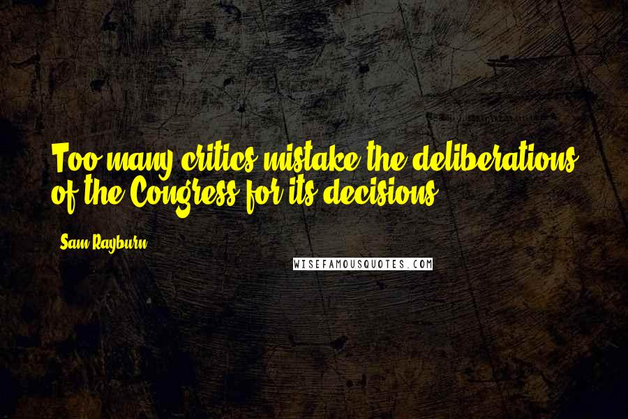 Sam Rayburn Quotes: Too many critics mistake the deliberations of the Congress for its decisions.