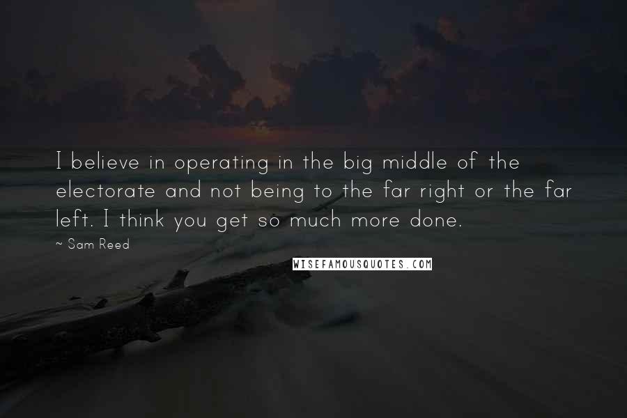 Sam Reed Quotes: I believe in operating in the big middle of the electorate and not being to the far right or the far left. I think you get so much more done.