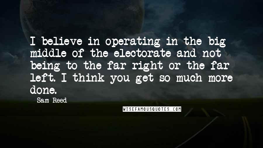 Sam Reed Quotes: I believe in operating in the big middle of the electorate and not being to the far right or the far left. I think you get so much more done.