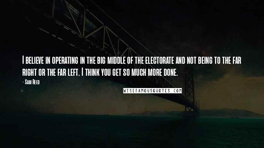 Sam Reed Quotes: I believe in operating in the big middle of the electorate and not being to the far right or the far left. I think you get so much more done.
