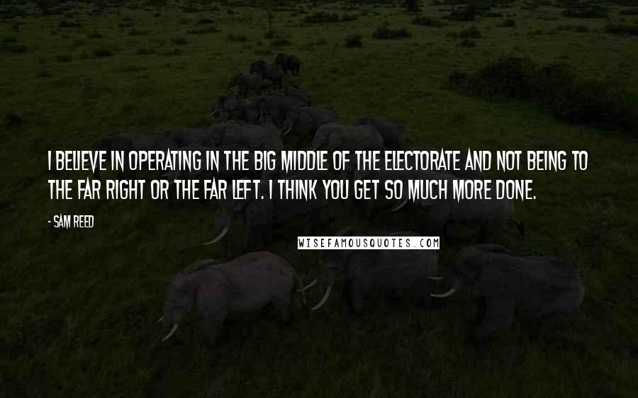 Sam Reed Quotes: I believe in operating in the big middle of the electorate and not being to the far right or the far left. I think you get so much more done.