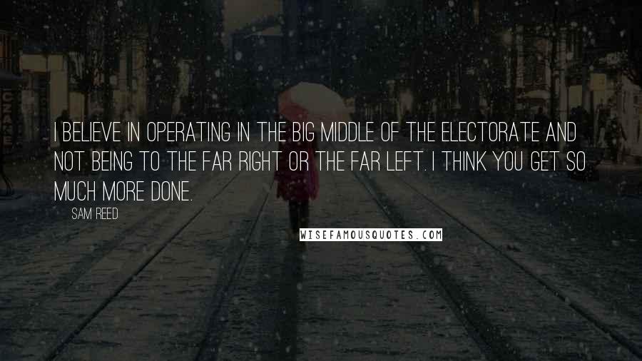 Sam Reed Quotes: I believe in operating in the big middle of the electorate and not being to the far right or the far left. I think you get so much more done.