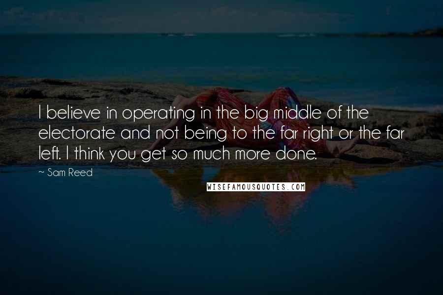 Sam Reed Quotes: I believe in operating in the big middle of the electorate and not being to the far right or the far left. I think you get so much more done.