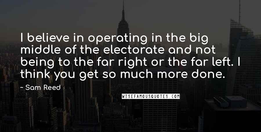 Sam Reed Quotes: I believe in operating in the big middle of the electorate and not being to the far right or the far left. I think you get so much more done.