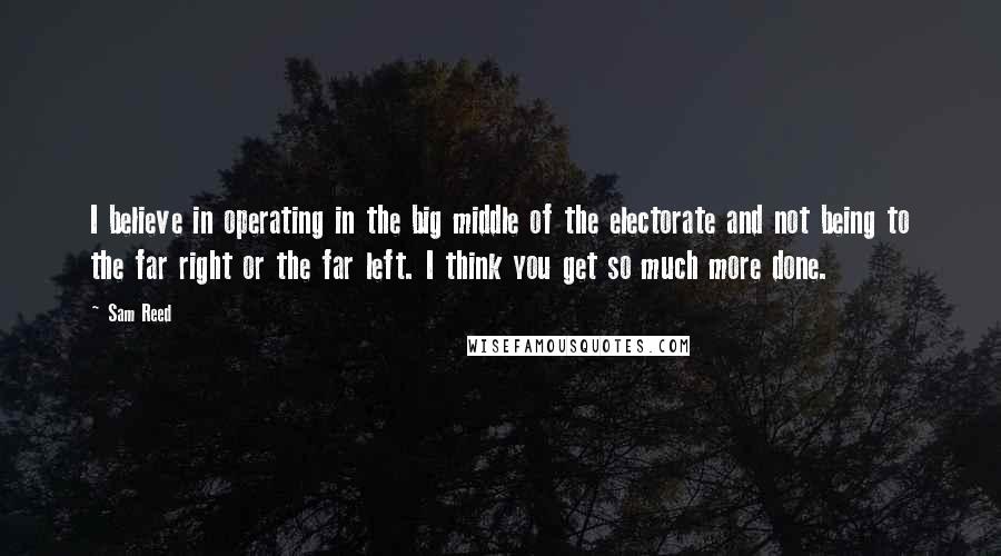 Sam Reed Quotes: I believe in operating in the big middle of the electorate and not being to the far right or the far left. I think you get so much more done.