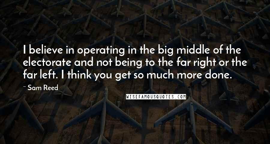 Sam Reed Quotes: I believe in operating in the big middle of the electorate and not being to the far right or the far left. I think you get so much more done.