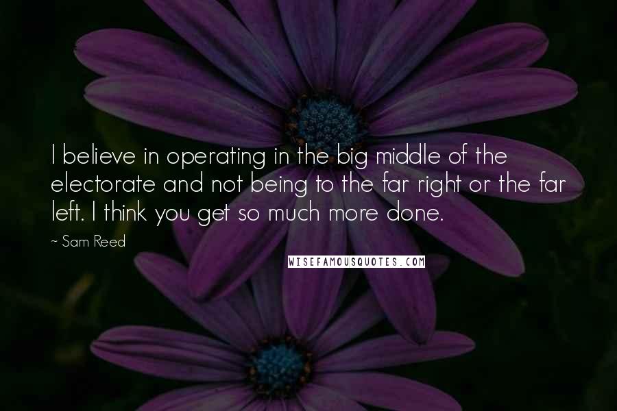 Sam Reed Quotes: I believe in operating in the big middle of the electorate and not being to the far right or the far left. I think you get so much more done.